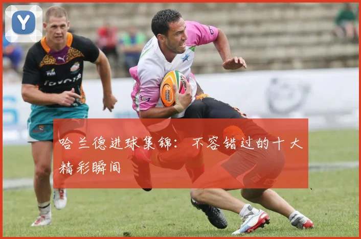 哈兰德进球集锦：不容错过的十大精彩瞬间