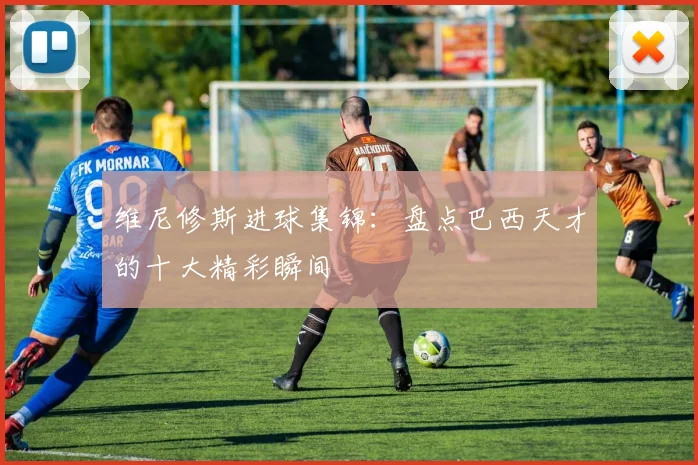 维尼修斯进球集锦：盘点巴西天才的十大精彩瞬间