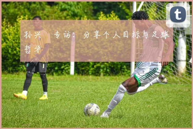 孙兴慜专访：分享个人目标与足球哲学