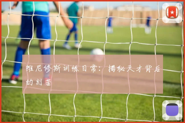 维尼修斯训练日常：揭秘天才背后的刻苦