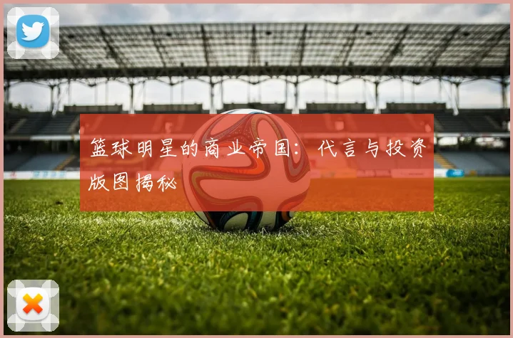 篮球明星的商业帝国：代言与投资版图揭秘