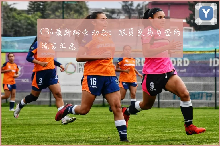 CBA最新转会动态：球员交易与签约流言汇总