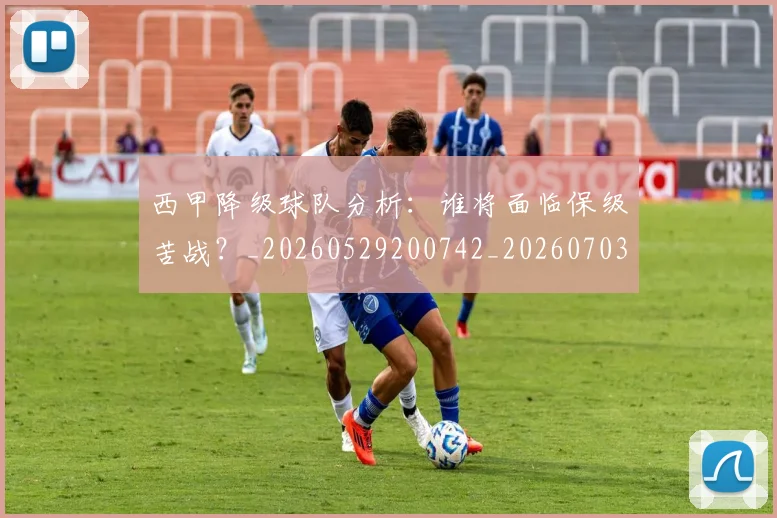 西甲降级球队分析：谁将面临保级苦战？_20260529200742_20260703181942
