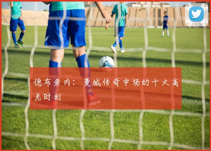 德布劳内：曼城传奇中场的十大高光时刻