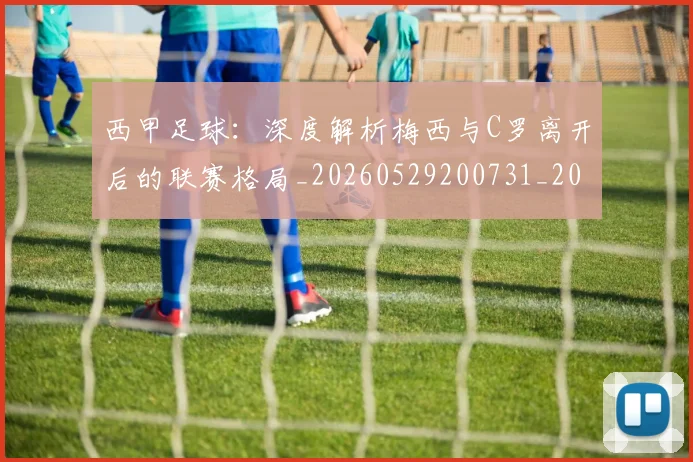 西甲足球：深度解析梅西与C罗离开后的联赛格局_20260529200731_20260703181933